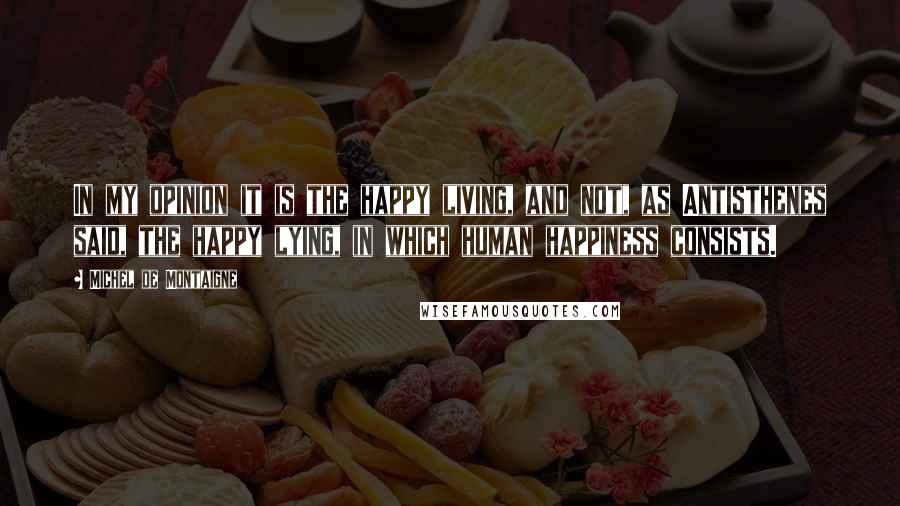 Michel De Montaigne Quotes: In my opinion it is the happy living, and not, as Antisthenes said, the happy lying, in which human happiness consists.