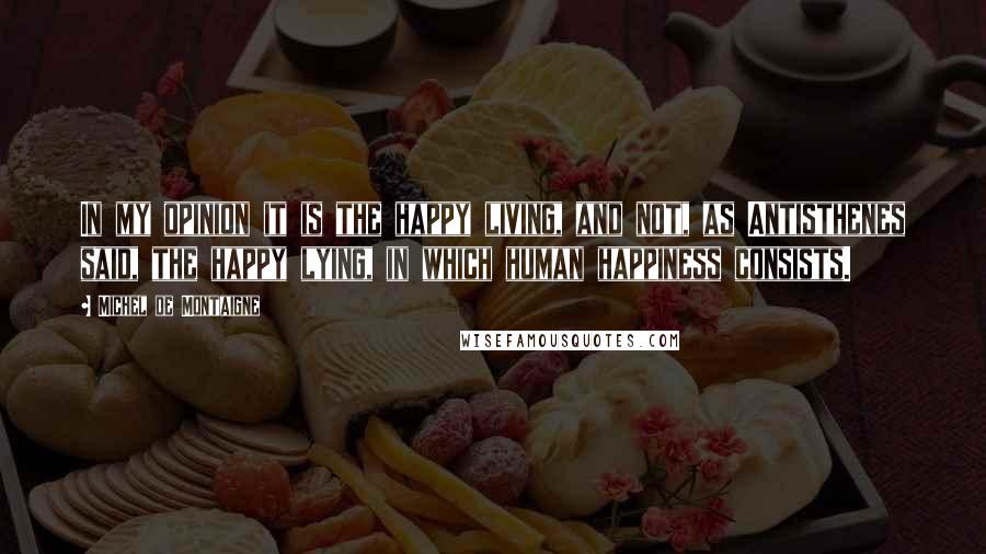 Michel De Montaigne Quotes: In my opinion it is the happy living, and not, as Antisthenes said, the happy lying, in which human happiness consists.