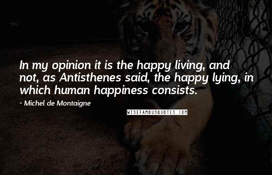 Michel De Montaigne Quotes: In my opinion it is the happy living, and not, as Antisthenes said, the happy lying, in which human happiness consists.
