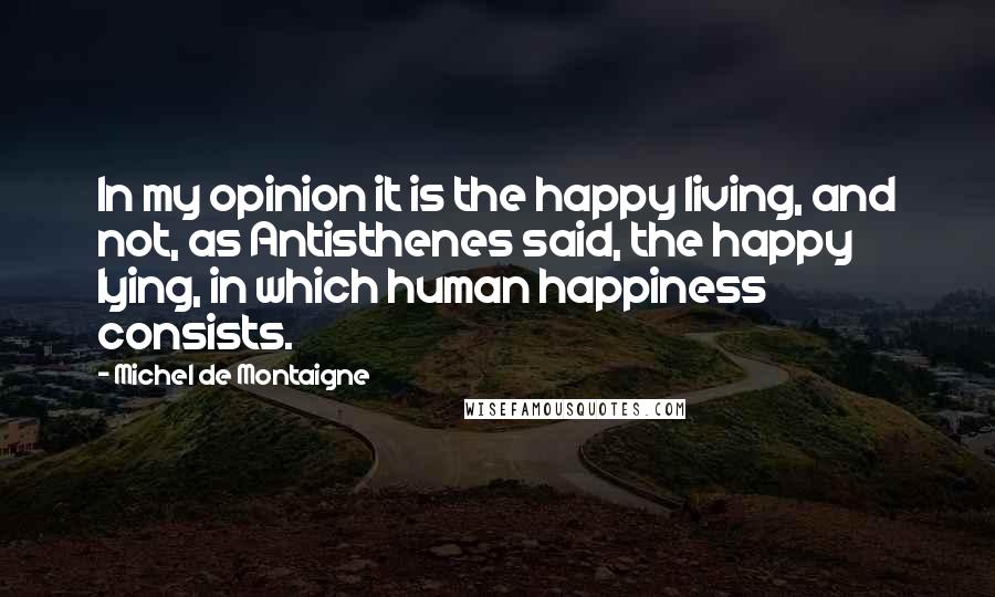 Michel De Montaigne Quotes: In my opinion it is the happy living, and not, as Antisthenes said, the happy lying, in which human happiness consists.