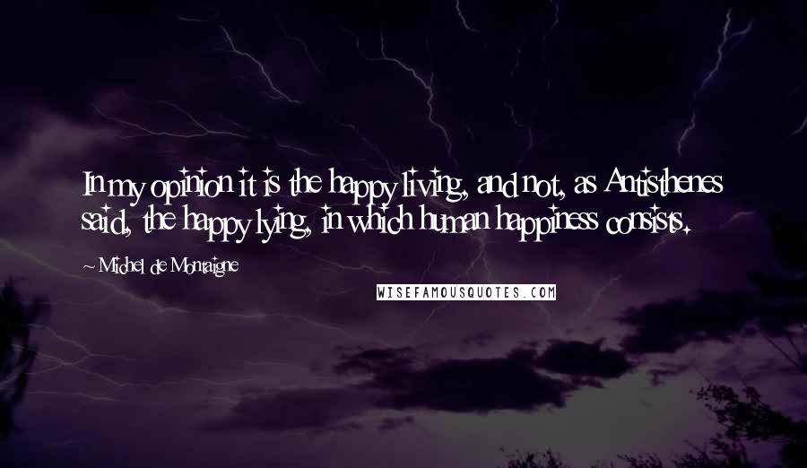 Michel De Montaigne Quotes: In my opinion it is the happy living, and not, as Antisthenes said, the happy lying, in which human happiness consists.