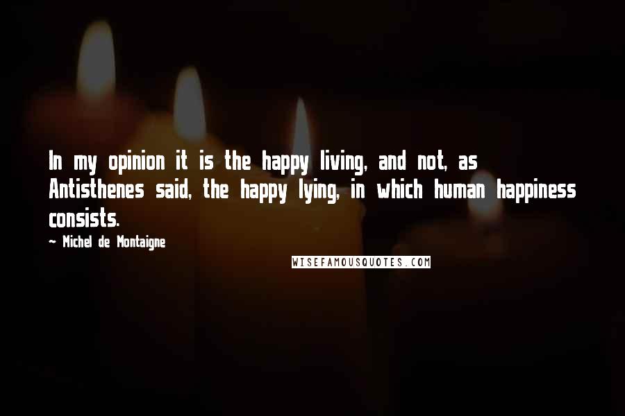 Michel De Montaigne Quotes: In my opinion it is the happy living, and not, as Antisthenes said, the happy lying, in which human happiness consists.