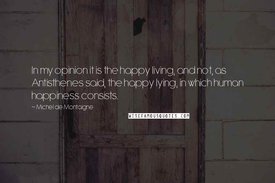 Michel De Montaigne Quotes: In my opinion it is the happy living, and not, as Antisthenes said, the happy lying, in which human happiness consists.