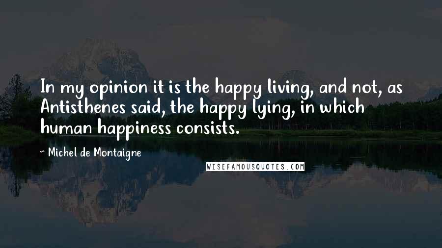 Michel De Montaigne Quotes: In my opinion it is the happy living, and not, as Antisthenes said, the happy lying, in which human happiness consists.