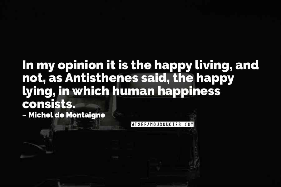 Michel De Montaigne Quotes: In my opinion it is the happy living, and not, as Antisthenes said, the happy lying, in which human happiness consists.