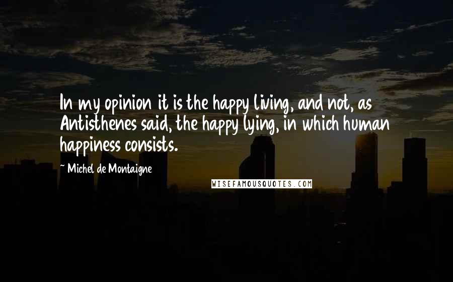 Michel De Montaigne Quotes: In my opinion it is the happy living, and not, as Antisthenes said, the happy lying, in which human happiness consists.