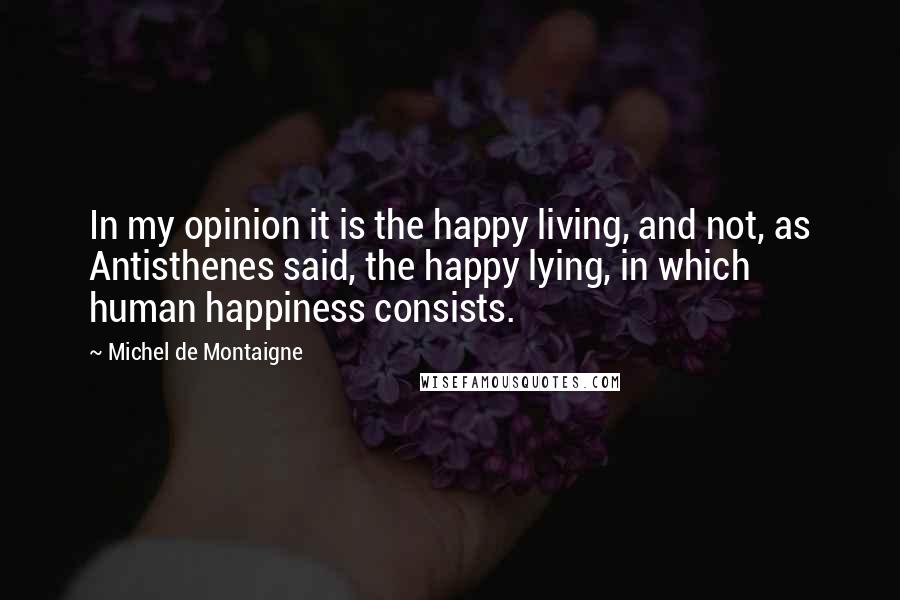 Michel De Montaigne Quotes: In my opinion it is the happy living, and not, as Antisthenes said, the happy lying, in which human happiness consists.