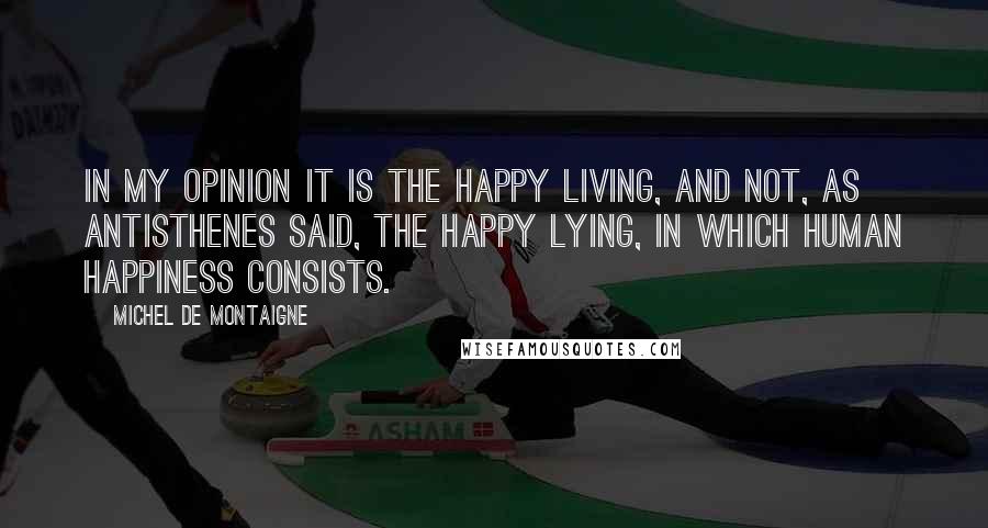 Michel De Montaigne Quotes: In my opinion it is the happy living, and not, as Antisthenes said, the happy lying, in which human happiness consists.