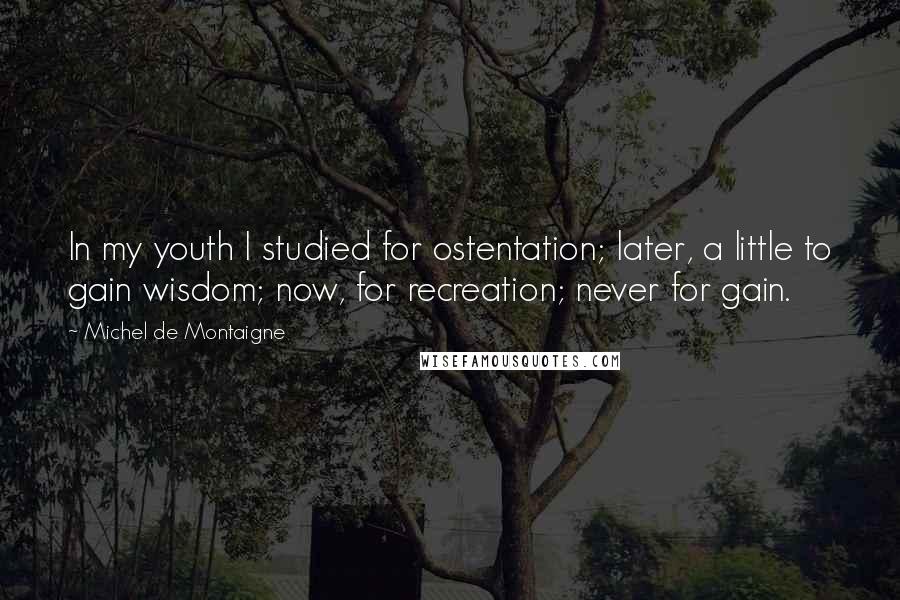 Michel De Montaigne Quotes: In my youth I studied for ostentation; later, a little to gain wisdom; now, for recreation; never for gain.