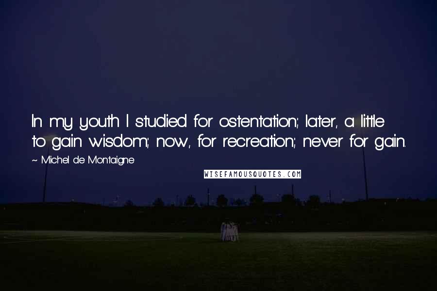 Michel De Montaigne Quotes: In my youth I studied for ostentation; later, a little to gain wisdom; now, for recreation; never for gain.