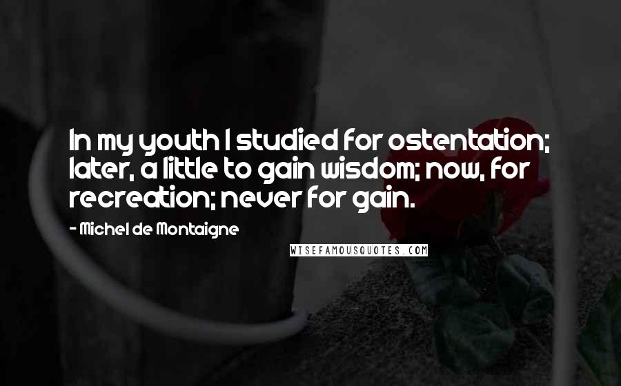 Michel De Montaigne Quotes: In my youth I studied for ostentation; later, a little to gain wisdom; now, for recreation; never for gain.