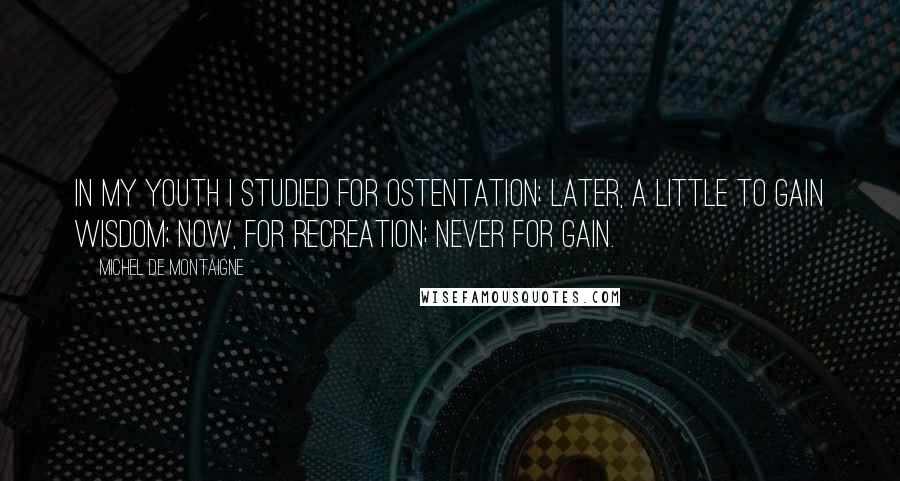 Michel De Montaigne Quotes: In my youth I studied for ostentation; later, a little to gain wisdom; now, for recreation; never for gain.