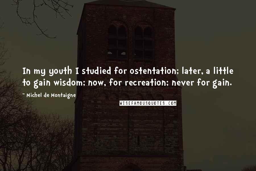 Michel De Montaigne Quotes: In my youth I studied for ostentation; later, a little to gain wisdom; now, for recreation; never for gain.