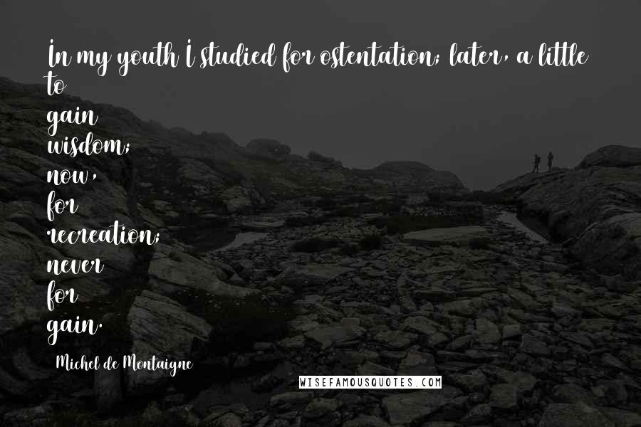 Michel De Montaigne Quotes: In my youth I studied for ostentation; later, a little to gain wisdom; now, for recreation; never for gain.