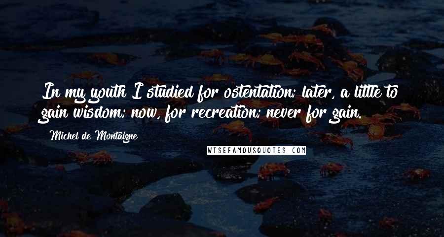 Michel De Montaigne Quotes: In my youth I studied for ostentation; later, a little to gain wisdom; now, for recreation; never for gain.