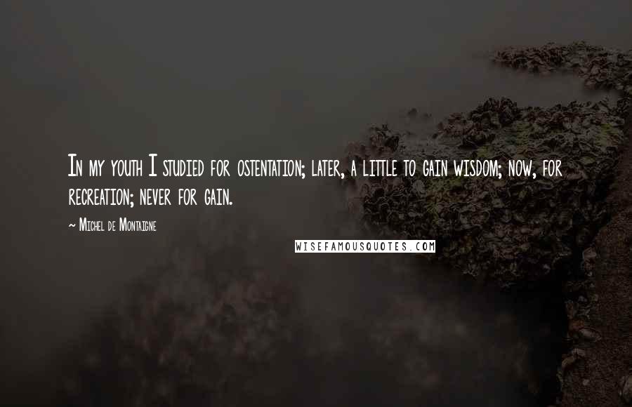 Michel De Montaigne Quotes: In my youth I studied for ostentation; later, a little to gain wisdom; now, for recreation; never for gain.