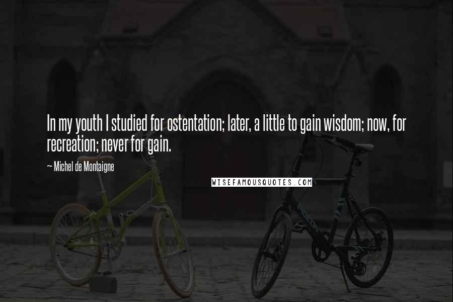 Michel De Montaigne Quotes: In my youth I studied for ostentation; later, a little to gain wisdom; now, for recreation; never for gain.