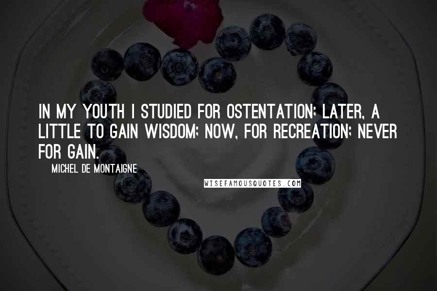 Michel De Montaigne Quotes: In my youth I studied for ostentation; later, a little to gain wisdom; now, for recreation; never for gain.