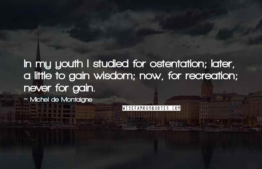 Michel De Montaigne Quotes: In my youth I studied for ostentation; later, a little to gain wisdom; now, for recreation; never for gain.