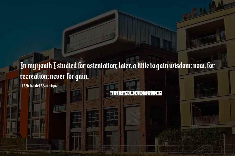 Michel De Montaigne Quotes: In my youth I studied for ostentation; later, a little to gain wisdom; now, for recreation; never for gain.