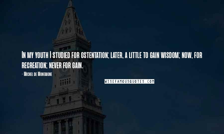 Michel De Montaigne Quotes: In my youth I studied for ostentation; later, a little to gain wisdom; now, for recreation; never for gain.