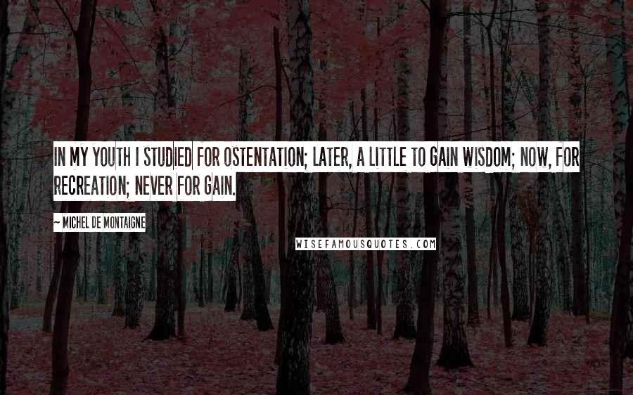 Michel De Montaigne Quotes: In my youth I studied for ostentation; later, a little to gain wisdom; now, for recreation; never for gain.