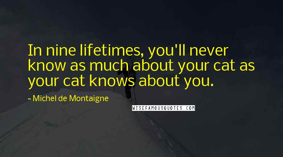 Michel De Montaigne Quotes: In nine lifetimes, you'll never know as much about your cat as your cat knows about you.