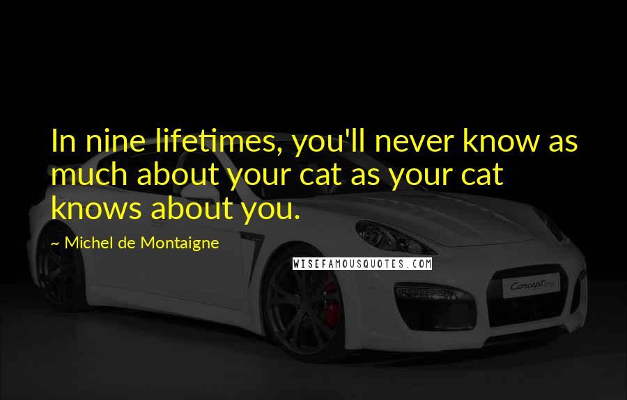 Michel De Montaigne Quotes: In nine lifetimes, you'll never know as much about your cat as your cat knows about you.