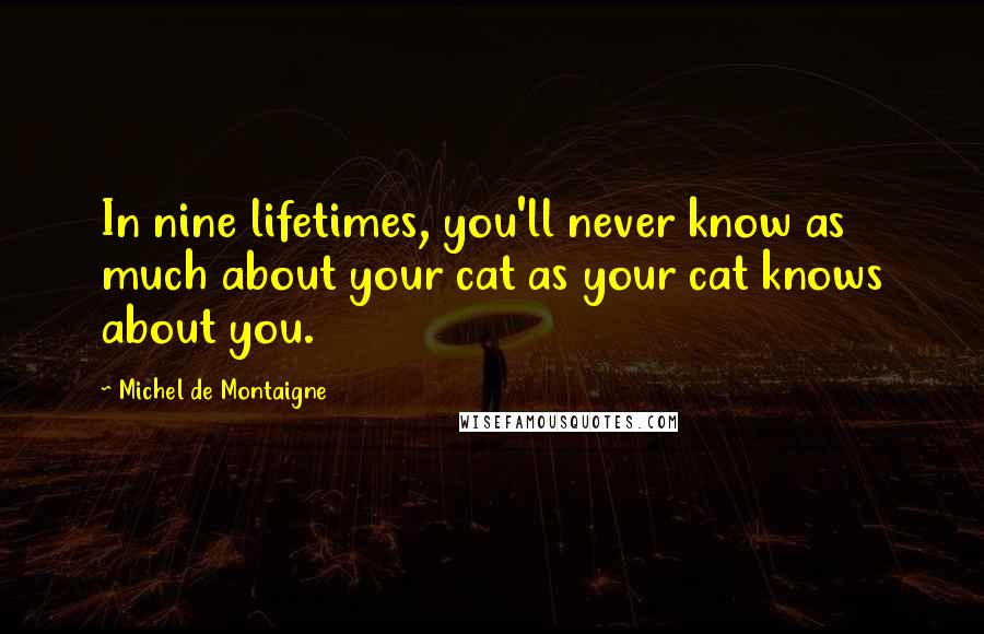 Michel De Montaigne Quotes: In nine lifetimes, you'll never know as much about your cat as your cat knows about you.