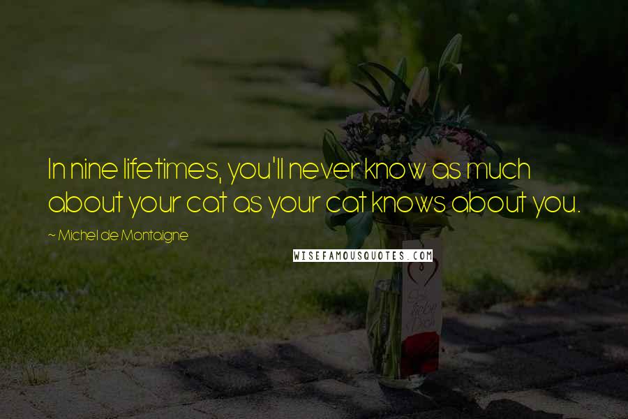 Michel De Montaigne Quotes: In nine lifetimes, you'll never know as much about your cat as your cat knows about you.