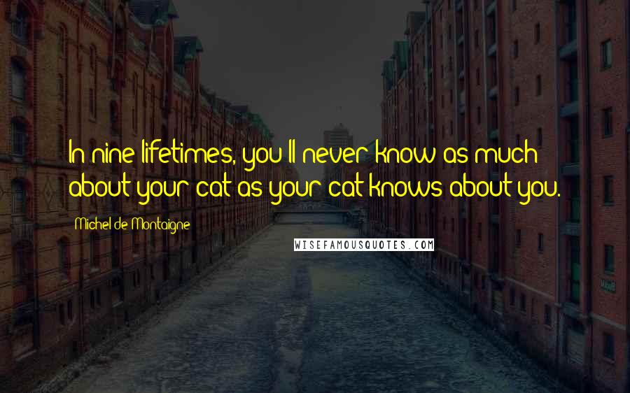Michel De Montaigne Quotes: In nine lifetimes, you'll never know as much about your cat as your cat knows about you.