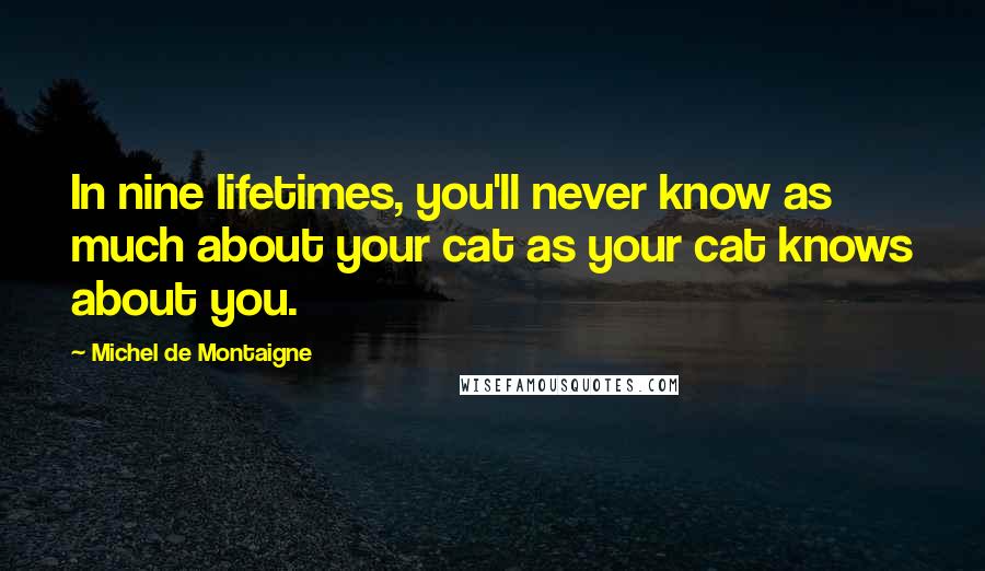 Michel De Montaigne Quotes: In nine lifetimes, you'll never know as much about your cat as your cat knows about you.