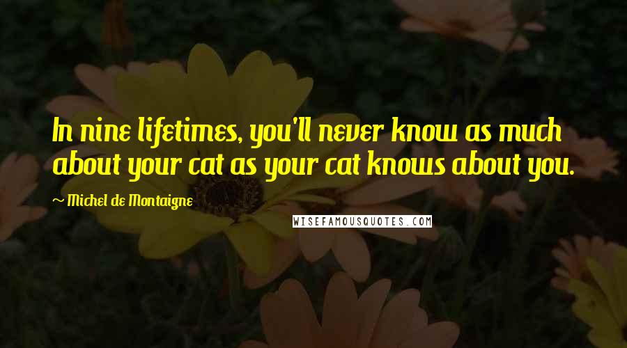 Michel De Montaigne Quotes: In nine lifetimes, you'll never know as much about your cat as your cat knows about you.