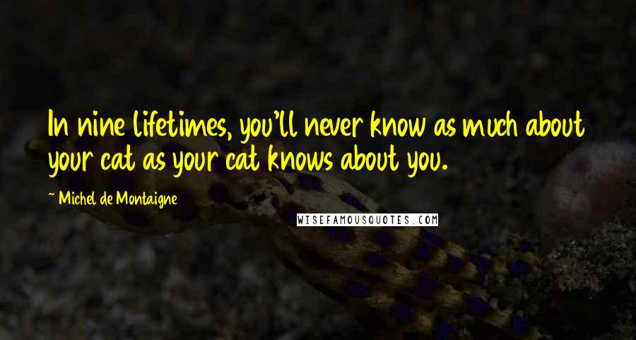Michel De Montaigne Quotes: In nine lifetimes, you'll never know as much about your cat as your cat knows about you.
