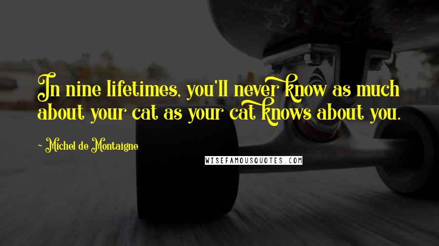 Michel De Montaigne Quotes: In nine lifetimes, you'll never know as much about your cat as your cat knows about you.