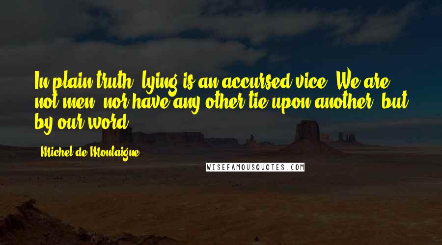 Michel De Montaigne Quotes: In plain truth, lying is an accursed vice. We are not men, nor have any other tie upon another, but by our word.