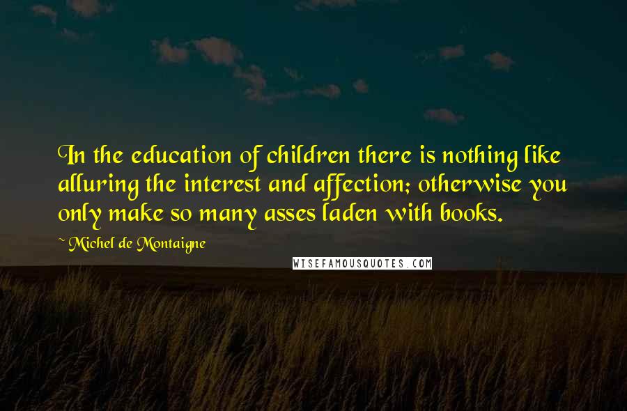 Michel De Montaigne Quotes: In the education of children there is nothing like alluring the interest and affection; otherwise you only make so many asses laden with books.