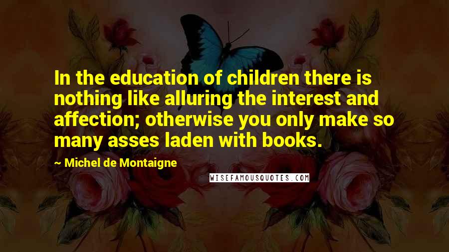 Michel De Montaigne Quotes: In the education of children there is nothing like alluring the interest and affection; otherwise you only make so many asses laden with books.