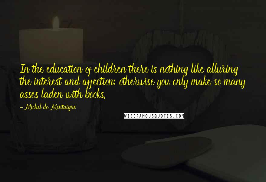 Michel De Montaigne Quotes: In the education of children there is nothing like alluring the interest and affection; otherwise you only make so many asses laden with books.