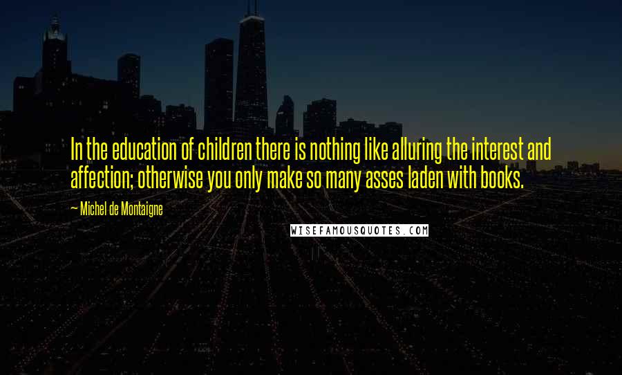 Michel De Montaigne Quotes: In the education of children there is nothing like alluring the interest and affection; otherwise you only make so many asses laden with books.