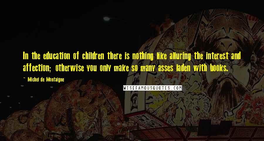 Michel De Montaigne Quotes: In the education of children there is nothing like alluring the interest and affection; otherwise you only make so many asses laden with books.