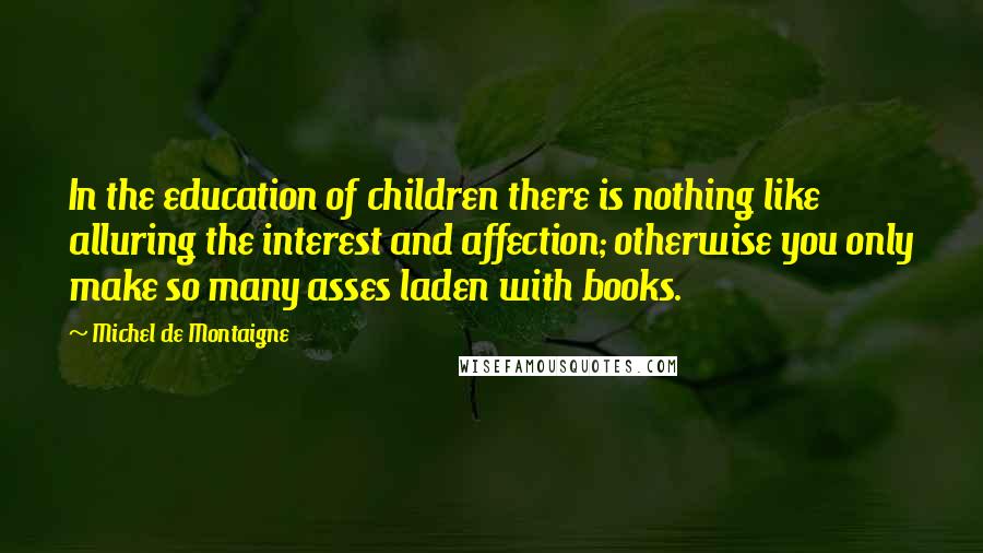 Michel De Montaigne Quotes: In the education of children there is nothing like alluring the interest and affection; otherwise you only make so many asses laden with books.