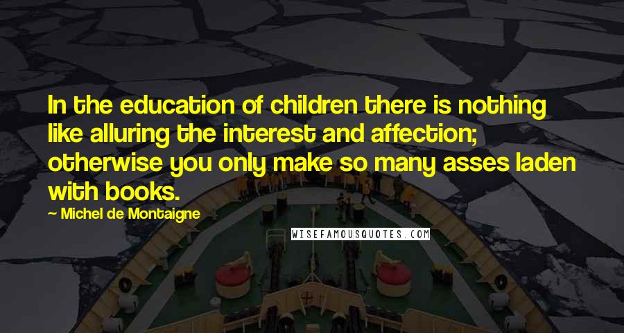 Michel De Montaigne Quotes: In the education of children there is nothing like alluring the interest and affection; otherwise you only make so many asses laden with books.