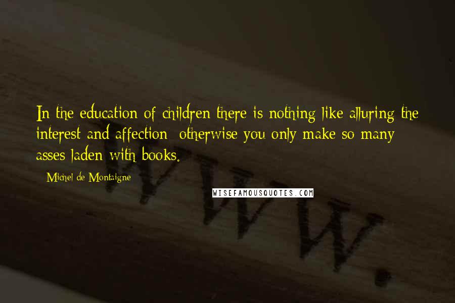 Michel De Montaigne Quotes: In the education of children there is nothing like alluring the interest and affection; otherwise you only make so many asses laden with books.