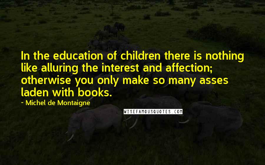 Michel De Montaigne Quotes: In the education of children there is nothing like alluring the interest and affection; otherwise you only make so many asses laden with books.