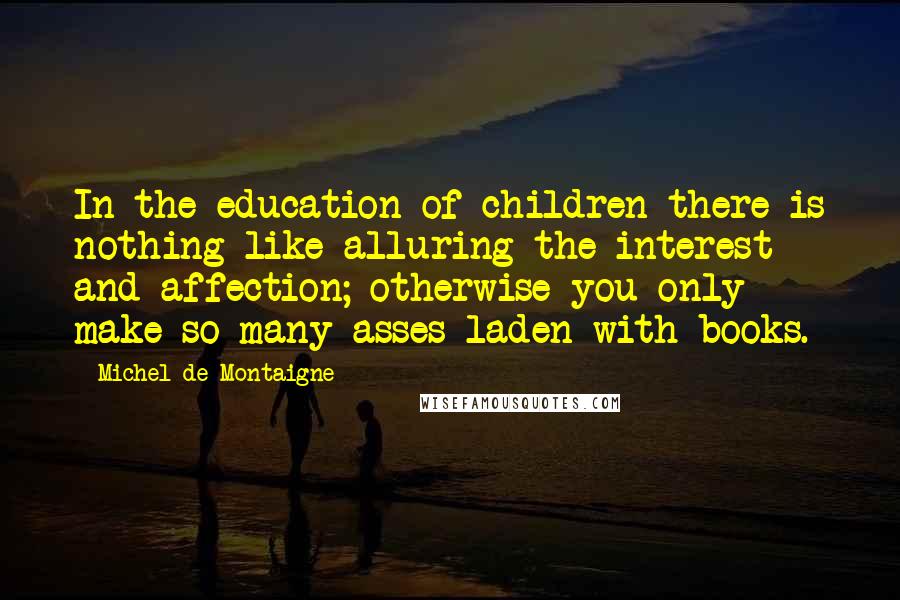 Michel De Montaigne Quotes: In the education of children there is nothing like alluring the interest and affection; otherwise you only make so many asses laden with books.