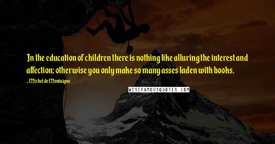 Michel De Montaigne Quotes: In the education of children there is nothing like alluring the interest and affection; otherwise you only make so many asses laden with books.