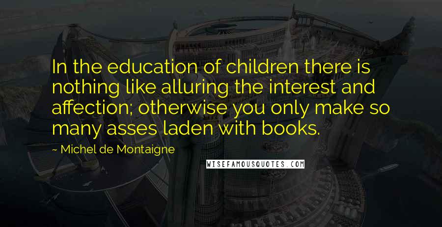 Michel De Montaigne Quotes: In the education of children there is nothing like alluring the interest and affection; otherwise you only make so many asses laden with books.