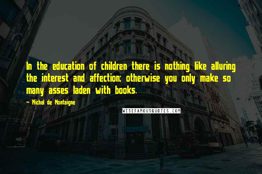 Michel De Montaigne Quotes: In the education of children there is nothing like alluring the interest and affection; otherwise you only make so many asses laden with books.