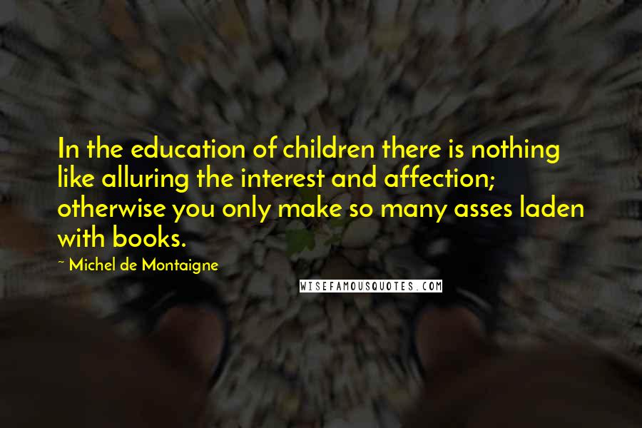 Michel De Montaigne Quotes: In the education of children there is nothing like alluring the interest and affection; otherwise you only make so many asses laden with books.